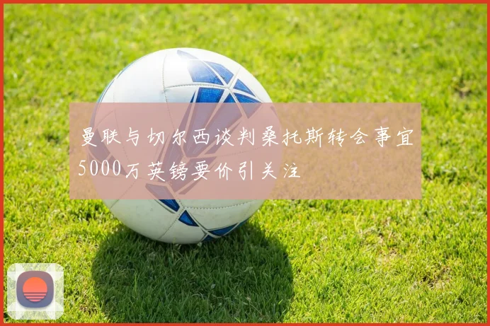 曼联与切尔西谈判桑托斯转会事宜5000万英镑要价引关注