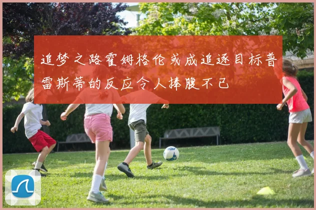 追梦之路霍姆格伦或成追逐目标普雷斯蒂的反应令人捧腹不已