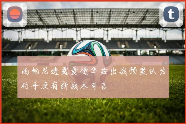 尚帕尼透露爱德华兹出战预案认为对手没有新战术可言