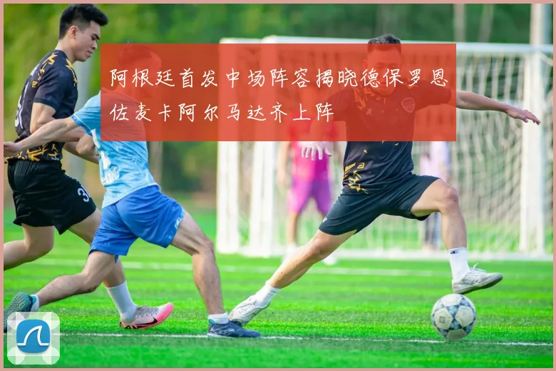 阿根廷首发中场阵容揭晓德保罗恩佐麦卡阿尔马达齐上阵