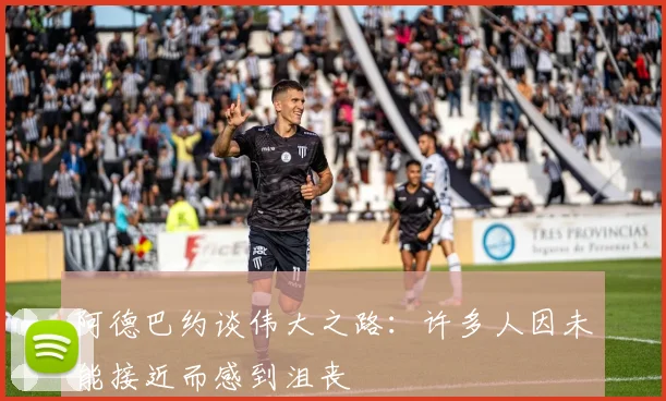 阿德巴约谈伟大之路：许多人因未能接近而感到沮丧