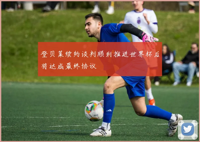 登贝莱续约谈判顺利推进世界杯后将达成最终协议