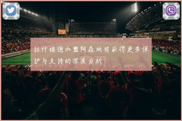 拉什福德加盟阿森纳将获得更多保护与支持的深度分析