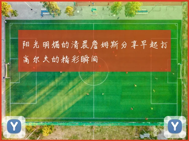 阳光明媚的清晨詹姆斯分享早起打高尔夫的精彩瞬间