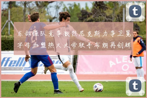 东部强队竞争激烈尼克斯力争卫冕字母加盟热火大帝联手布朗再创辉煌