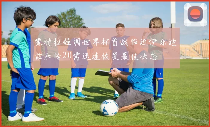 蒙特拉强调世界杯首战临近伊尔迪兹和恰20需迅速恢复最佳状态