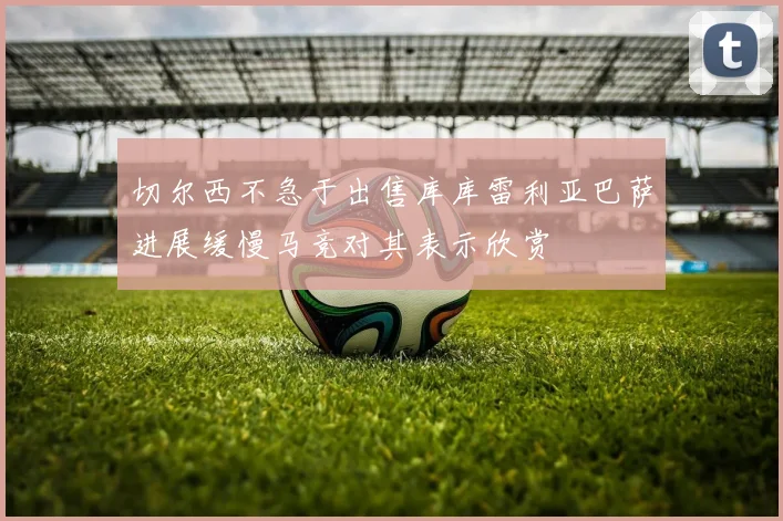 切尔西不急于出售库库雷利亚巴萨进展缓慢马竞对其表示欣赏