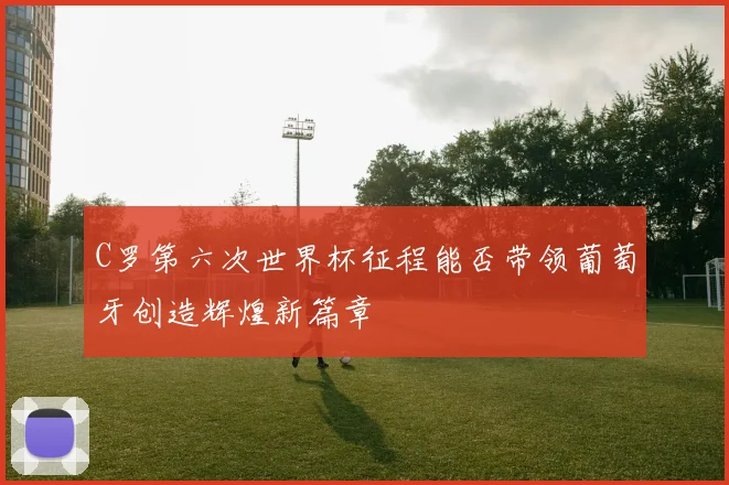 C罗第六次世界杯征程能否带领葡萄牙创造辉煌新篇章