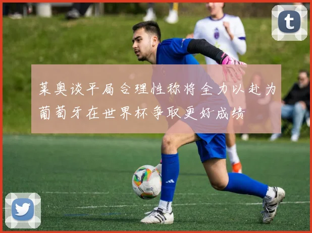 莱奥谈平局合理性称将全力以赴为葡萄牙在世界杯争取更好成绩