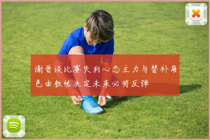 谢晋谈比赛失利心态主力与替补角色由教练决定未来必将反弹