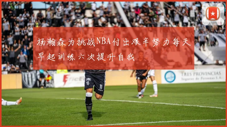 杨瀚森为挑战NBA付出艰辛努力每天早起训练六次提升自我