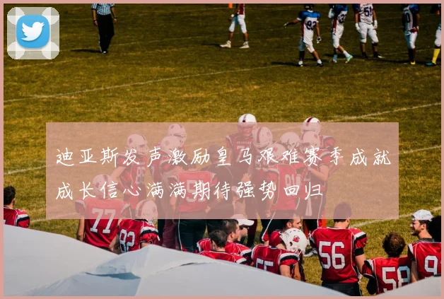 迪亚斯发声激励皇马艰难赛季成就成长信心满满期待强势回归
