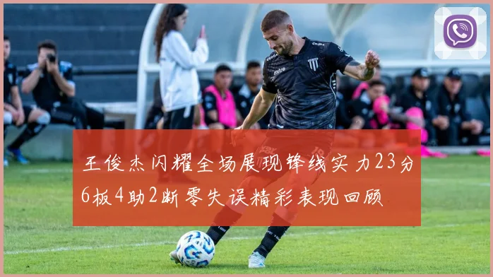 王俊杰闪耀全场展现锋线实力23分6板4助2断零失误精彩表现回顾