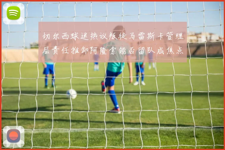 切尔西球迷热议叛徒马雷斯卡管理层责任推卸阿隆索能否留队成焦点
