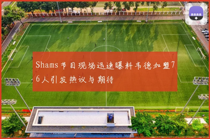 Shams节目现场迅速曝料韦德加盟76人引发热议与期待