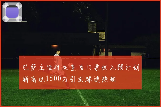 巴萨主场对决皇马门票收入预计创新高达1500万引发球迷热潮