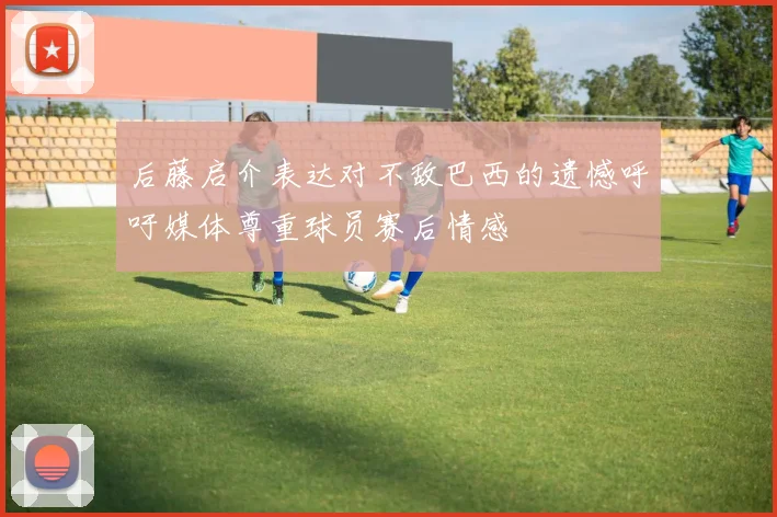 后藤启介表达对不敌巴西的遗憾呼吁媒体尊重球员赛后情感