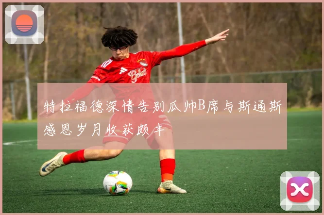 特拉福德深情告别瓜帅B席与斯通斯感恩岁月收获颇丰