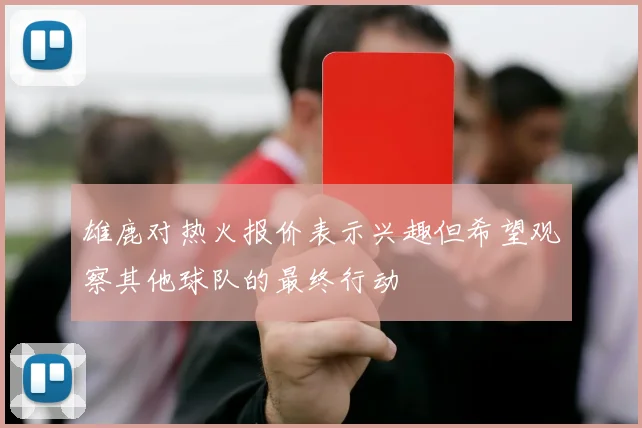 雄鹿对热火报价表示兴趣但希望观察其他球队的最终行动