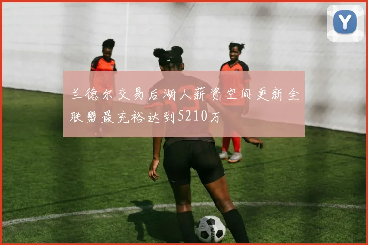 兰德尔交易后湖人薪资空间更新全联盟最充裕达到5210万
