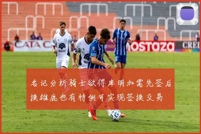 名记分析骑士欲得库明加需先签后换雄鹿也有特例可实现签换交易