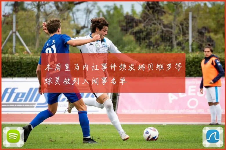 本周皇马内讧事件频发姆贝维罗等球员被列入闹事名单