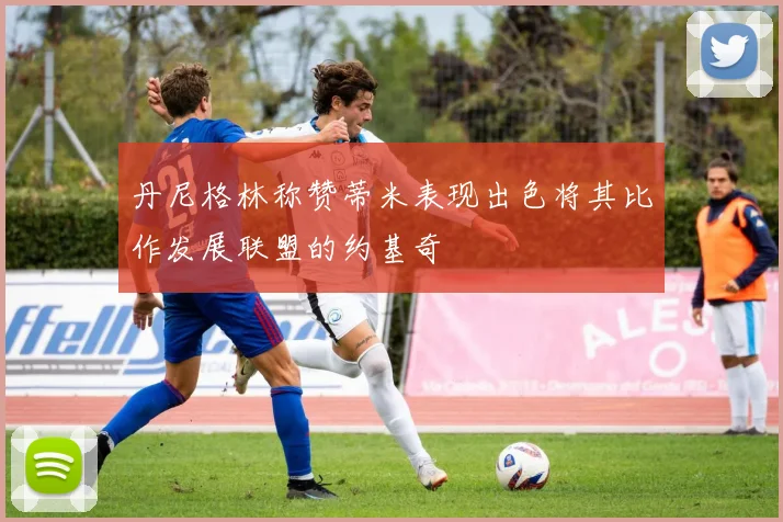 丹尼格林称赞蒂米表现出色将其比作发展联盟的约基奇