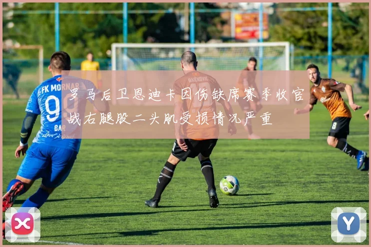 罗马后卫恩迪卡因伤缺席赛季收官战右腿股二头肌受损情况严重
