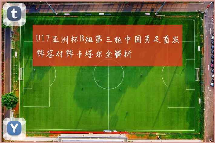 U17亚洲杯B组第三轮中国男足首发阵容对阵卡塔尔全解析